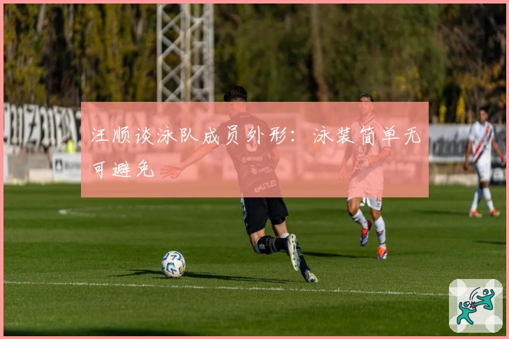 汪顺谈泳队成员外形：泳装简单无可避免