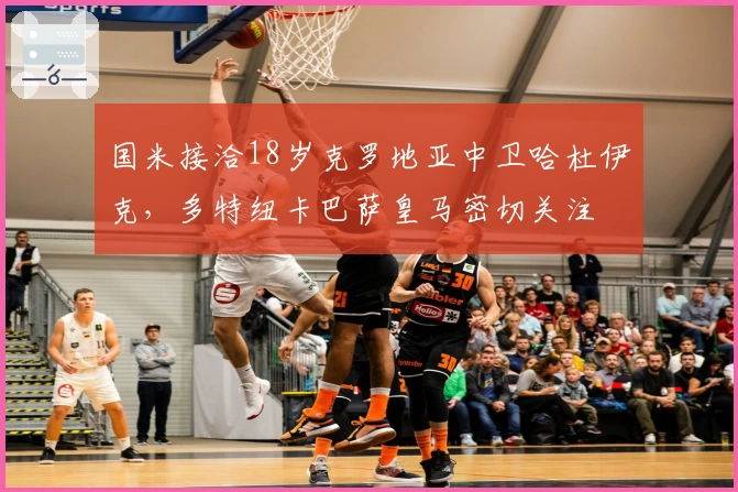 国米接洽18岁克罗地亚中卫哈杜伊克，多特纽卡巴萨皇马密切关注