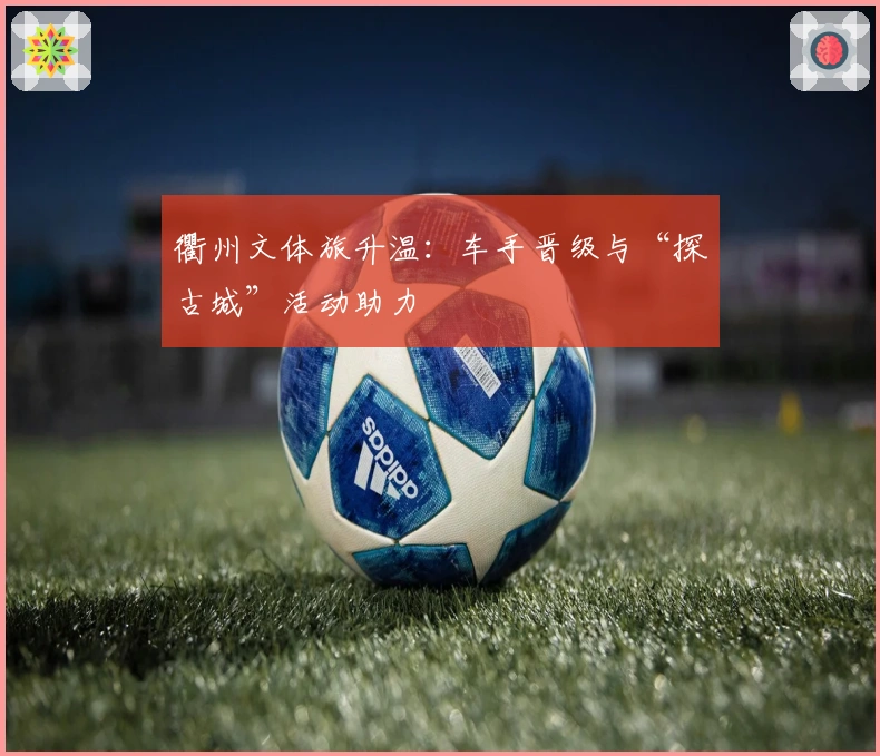 衢州文体旅升温：车手晋级与“探古城”活动助力