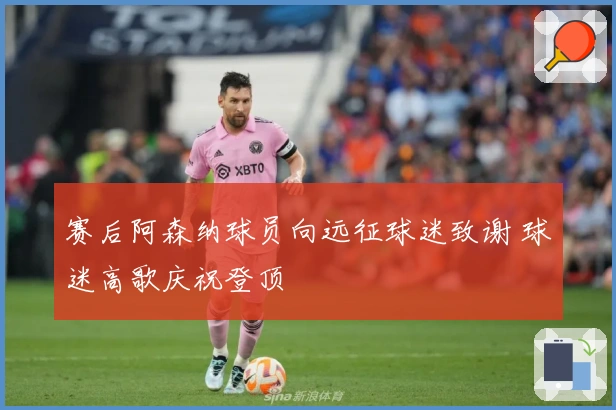 赛后阿森纳球员向远征球迷致谢 球迷高歌庆祝登顶